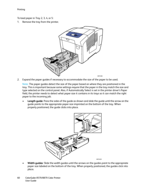 Page 60Printing
ColorQube 8570/8870 Color Printer
User Guide 60
To load paper in Tray 2, 3, 4, or 5:
1. Remove the tray from the printer.
2. Expand the paper guides if necessary to accommodate the size of the paper to be used.
Note:The paper guides detect the size of the paper based on where they are positioned in the 
tray. This is important because some settings require that the paper in the tray match the size and 
type selected on the control panel. Also, if Automatically Select is set in the printer...