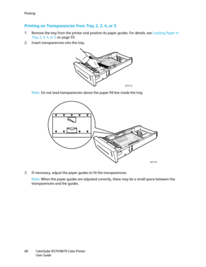 Page 68Printing
ColorQube 8570/8870 Color Printer
User Guide 68
Printing on Transparencies from Tray 2, 3, 4, or 5
1. Remove the tray from the printer and position its paper guides. For details, see Loading Paper in 
Tray 2, 3, 4, or 5 on page 59.
2. Insert transparencies into the tray.
Note:Do not load transparencies above the paper fill line inside the tray.
3. If necessary, adjust the paper guides to fit the transparencies.
Note:When the paper guides are adjusted correctly, there may be a small space between...