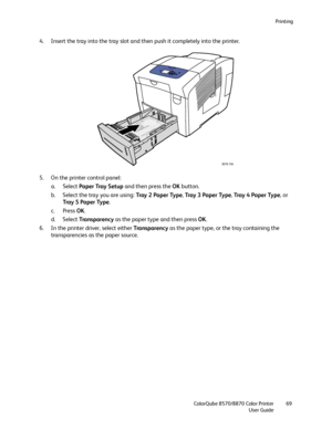 Page 69Printing
ColorQube 8570/8870 Color Printer
User Guide69
4. Insert the tray into the tray slot and then push it completely into the printer.
5. On the printer control panel:
a. Select Paper Tray Setup and then press the OK button.
b. Select the tray you are using: Tray 2 Paper Type, Tray  3  Pa p e r  Ty p e, Tray 4 Paper Type, or 
Tray  5  Pa p e r  Ty p e.
c. Press OK.
d. Select Tra n s p a re n c y as the paper type and then press OK.
6. In the printer driver, select either Tra n s p a re n c y as the...