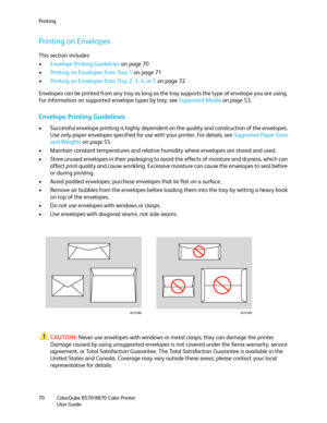 Page 70Printing
ColorQube 8570/8870 Color Printer
User Guide 70
Printing on Envelopes
This section includes:
•Envelope Printing Guidelines on page 70
•Printing on Envelopes from Tray 1 on page 71
•Printing on Envelopes from Tray 2, 3, 4, or 5 on page 72
Envelopes can be printed from any tray as long as the tray supports the type of envelope you are using. 
For information on supported envelope types by tray, see Supported Media on page 53.
Envelope Printing Guidelines
• Successful envelope printing is highly...