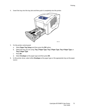 Page 73Printing
ColorQube 8570/8870 Color Printer
User Guide73
4. Insert the tray into the tray slot and then push it completely into the printer.
5. On the printer control panel:
a. Select Paper Tray Setup and then press the OK button.
b. Select the tray you are using: Tray 2 Paper Type, Tray  3  Pa p e r  Ty p e, Tray 4 Paper Type, or 
Tray  5  Pa p e r  Ty p e.
c. Press OK.
d. Select Envelope as the paper type and then press OK.
6. In the printer driver, select either Envelope as the paper type or the...