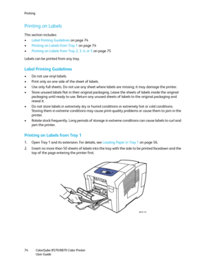 Page 74Printing
ColorQube 8570/8870 Color Printer
User Guide 74
Printing on Labels
This section includes:
•Label Printing Guidelines on page 74
•Printing on Labels from Tray 1 on page 74
•Printing on Labels from Tray 2, 3, 4, or 5 on page 75
Labels can be printed from any tray.
Label Printing Guidelines
• Do not use vinyl labels.
• Print only on one side of the sheet of labels.
• Use only full sheets. Do not use any sheet where labels are missing; it may damage the printer.
• Store unused labels flat in their...