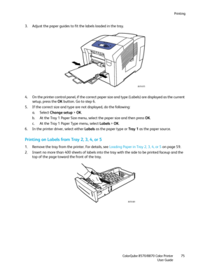 Page 75Printing
ColorQube 8570/8870 Color Printer
User Guide75
3. Adjust the paper guides to fit the labels loaded in the tray.
4. On the printer control panel, if the correct paper size and type (Labels) are displayed as the current 
setup, press the OK button. Go to step 6.
5. If the correct size and type are not displayed, do the following:
a. Select Change setup > OK.
b. At the Tray 1 Paper Size menu, select the paper size and then press OK.
c. At the Tray 1 Paper Type menu, select Labels > OK.
6. In the...