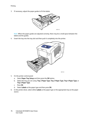 Page 76Printing
ColorQube 8570/8870 Color Printer
User Guide 76
3. If necessary, adjust the paper guides to fit the labels.
Note:When the paper guides are adjusted correctly, there may be a small space between the 
labels and the guides.
4. Insert the tray into the tray slot and then push it completely into the printer.
5. On the printer control panel:
a. Select Paper Tray Setup and then press the OK button.
b. Select the tray you are using: Tray 2 Paper Type, Tray  3  Pa p e r  Ty p e, Tray 4 Paper Type, or...