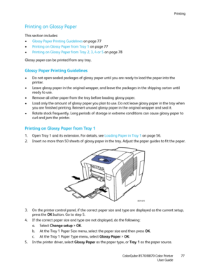 Page 77Printing
ColorQube 8570/8870 Color Printer
User Guide77
Printing on Glossy Paper
This section includes:
•Glossy Paper Printing Guidelines on page 77
•Printing on Glossy Paper from Tray 1 on page 77
•Printing on Glossy Paper from Tray 2, 3, 4 or 5 on page 78
Glossy paper can be printed from any tray.
Glossy Paper Printing Guidelines
• Do not open sealed packages of glossy paper until you are ready to load the paper into the 
printer.
• Leave glossy paper in the original wrapper, and leave the packages in...