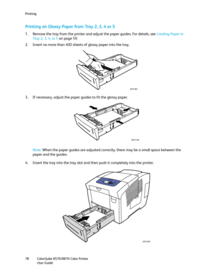 Page 78Printing
ColorQube 8570/8870 Color Printer
User Guide 78
Printing on Glossy Paper from Tray 2, 3, 4 or 5
1. Remove the tray from the printer and adjust the paper guides. For details, see Loading Paper in 
Tray 2, 3, 4, or 5 on page 59.
2. Insert no more than 400 sheets of glossy paper into the tray.
3. If necessary, adjust the paper guides to fit the glossy paper.
Note:When the paper guides are adjusted correctly, there may be a small space between the 
paper and the guides.
4. Insert the tray into the...