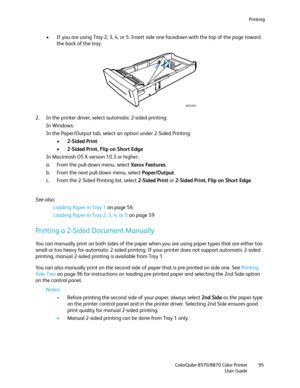 Page 95Printing
ColorQube 8570/8870 Color Printer
User Guide95
• If you are using Tray 2, 3, 4, or 5: Insert side one facedown with the top of the page toward 
the back of the tray.
2. In the printer driver, select automatic 2-sided printing:
In Windows:
In the Paper/Output tab, select an option under 2-Sided Printing:
• 2-Sided Print
• 2-Sided Print, Flip on Short Edge
In Macintosh OS X version 10.3 or higher:
a. From the pull-down menu, select Xerox Features.
b. From the next pull-down menu, select...