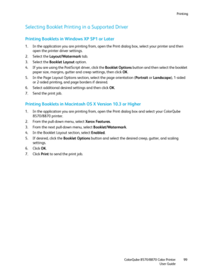 Page 99Printing
ColorQube 8570/8870 Color Printer
User Guide99
Selecting Booklet Printing in a Supported Driver
Printing Booklets in Windows XP SP1 or Later
1. In the application you are printing from, open the Print dialog box, select your printer and then 
open the printer driver settings.
2. Select the Layout/Watermark tab.
3. Select the Booklet Layout option.
4. If you are using the PostScript driver, click the Booklet Options button and then select the booklet 
paper size, margins, gutter and creep...