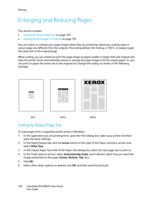Page 100Printing
ColorQube 8570/8870 Color Printer
User Guide 100
Enlarging and Reducing Pages
This section includes:
•Scaling by Output Page Size on page 100
•Scaling by Percentage of Original on page 101
You can reduce or enlarge your page images when they are printed by selecting a scaling value or 
output page size different from the original. The scaling default, No Scaling, is 100% on output paper 
the same size as the original page.
When scaling, you can choose to print the page image on paper smaller or...