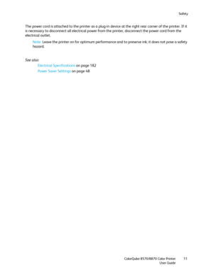 Page 11Safety
ColorQube 8570/8870 Color Printer
User Guide11
The power cord is attached to the printer as a plug-in device at the right rear corner of the printer. If it 
is necessary to disconnect all electrical power from the printer, disconnect the power cord from the 
electrical outlet.
Note:Leave the printer on for optimum performance and to preserve ink; it does not pose a safety 
hazard.
See also: 
Electrical Specifications on page 182
Power Saver Settings on page 48
Downloaded From ManualsPrinter.com...