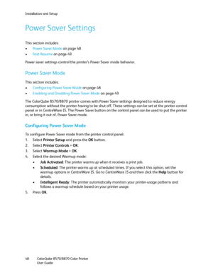 Page 48Installation and Setup
ColorQube 8570/8870 Color Printer
User Guide 48
Power Saver Settings
This section includes:
•Power Saver Mode on page 48
•Fa s t  Re s u m e  on page 49
Power saver settings control the printer’s Power Saver mode behavior.
Power Saver Mode
This section includes:
•Configuring Power Saver Mode on page 48
•Enabling and Disabling Power Saver Mode on page 49
The ColorQube 8570/8870 printer comes with Power Saver settings designed to reduce energy 
consumption without the printer having...