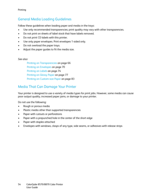 Page 54Printing
ColorQube 8570/8870 Color Printer
User Guide 54
General Media Loading Guidelines
Follow these guidelines when loading paper and media in the trays:
• Use only recommended transparencies; print quality may vary with other transparencies.
• Do not print on sheets of label stock that have labels removed.
• Do not print CD labels with this printer.
• Use only paper envelopes. Print envelopes 1-sided only.
• Do not overload the paper trays.
• Adjust the paper guides to fit the media size.
See also:...