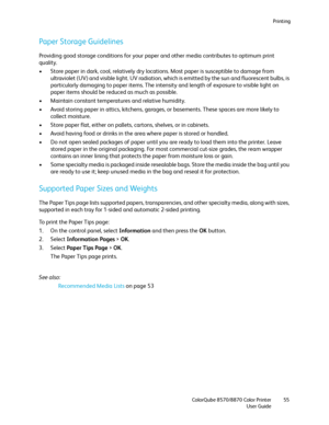 Page 55Printing
ColorQube 8570/8870 Color Printer
User Guide55
Paper Storage Guidelines
Providing good storage conditions for your paper and other media contributes to optimum print 
quality.
• Store paper in dark, cool, relatively dry locations. Most paper is susceptible to damage from 
ultraviolet (UV) and visible light. UV radiation, which is emitted by the sun and fluorescent bulbs, is 
particularly damaging to paper items. The intensity and length of exposure to visible light on 
paper items should be...