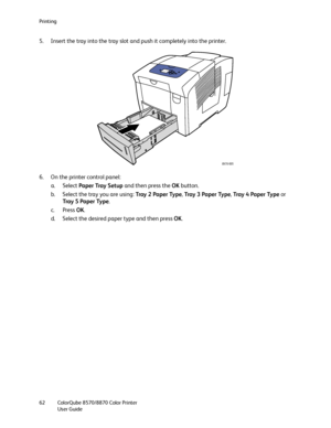 Page 62Printing
ColorQube 8570/8870 Color Printer
User Guide 62
5. Insert the tray into the tray slot and push it completely into the printer.
6. On the printer control panel:
a. Select Paper Tray Setup and then press the OK button.
b. Select the tray you are using: Tray 2 Paper Type, Tray  3  Pa p e r  Ty p e, Tray 4 Paper Type or 
Tray  5  Pa p e r  Ty p e.
c. Press OK.
d. Select the desired paper type and then press OK.
8X70-005
Downloaded From ManualsPrinter.com Manuals 