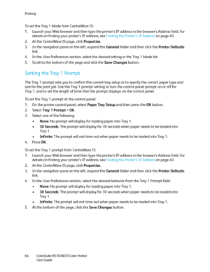 Page 64Printing
ColorQube 8570/8870 Color Printer
User Guide 64
To set the Tray 1 Mode from CentreWare IS:
1. Launch your Web browser and then type the printer’s IP address in the browser’s Address field. For 
details on finding your printer’s IP address, see Finding the Printer’s IP Address on page 40.
2. At the CentreWare IS page, click Properties.
3. In the navigation pane on the left, expand the General folder and then click the Printer Defaults 
link.
4. In the User Preferences section, select the desired...