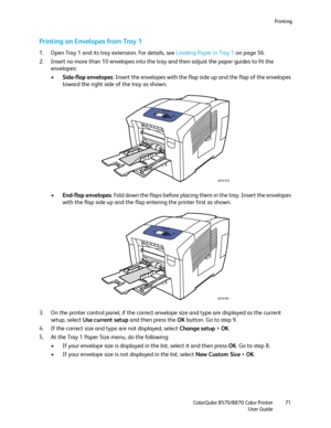 Page 71Printing
ColorQube 8570/8870 Color Printer
User Guide71
Printing on Envelopes from Tray 1
1. Open Tray 1 and its tray extension. For details, see Loading Paper in Tray 1 on page 56.
2. Insert no more than 10 envelopes into the tray and then adjust the paper guides to fit the 
envelopes:
•Side-flap envelopes: Insert the envelopes with the flap side up and the flap of the envelopes 
toward the right side of the tray as shown.
•End-flap envelopes: Fold down the flaps before placing them in the tray. Insert...