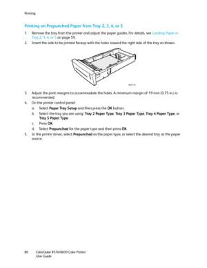 Page 80Printing
ColorQube 8570/8870 Color Printer
User Guide 80
Printing on Prepunched Paper from Tray 2, 3, 4, or 5
1. Remove the tray from the printer and adjust the paper guides. For details, see Loading Paper in 
Tray 2, 3, 4, or 5 on page 59.
2. Insert the side to be printed faceup with the holes toward the right side of the tray as shown.
3. Adjust the print margins to accommodate the holes. A minimum margin of 19 mm (0.75 in.) is 
recommended.
4. On the printer control panel:
a. Select Paper Tray Setup...