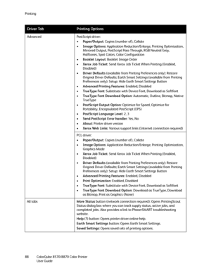 Page 88Printing
ColorQube 8570/8870 Color Printer
User Guide 88Advanced PostScript driver:
•Paper/Output: Copies (number of), Collate
•Image Options: Application Reduction/Enlarge, Printing Optimization, 
Mirrored Output, PostScript Pass-Through, RGB Neutral Gray, 
Halftones, Spot Colors, Color Configuration
•Booklet Layout: Booklet Image Order
•Xerox Job Ticket: Send Xerox Job Ticket When Printing (Enabled, 
Disabled)
•Driver Defaults (available from Printing Preferences only): Restore 
Original Driver...