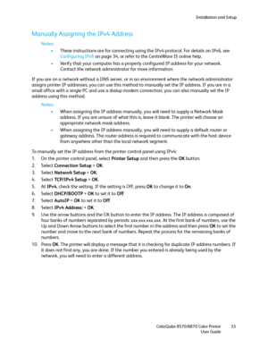 Page 33Installation and Setup
ColorQube 8570/8870 Color Printer
User Guide33
Manually Assigning the IPv4 Address
Notes:
•These instructions are for connecting using the IPv4 protocol. For details on IPv6, see 
Configuring IPv6 on page 34, or refer to the CentreWare IS online help.
•Verify that your computer has a properly configured IP address for your network. 
Contact the network administrator for more information.
If you are on a network without a DNS server, or in an environment where the network...