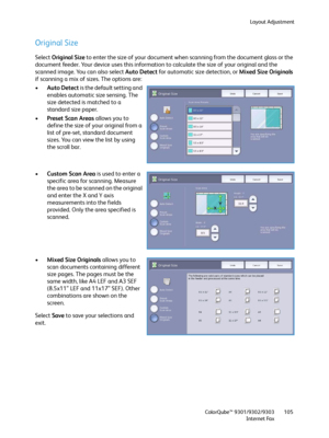 Page 105Layout Adjustment
ColorQube™ 9301/9302/9303
Internet Fax105
Original Size
Select Original Size to enter the size of your document when scanning from the document glass or the 
document feeder. Your device uses this information to calculate the size of your original and the 
scanned image. You can also select Auto Detect for automatic size detection, or Mixed Size Originals 
if scanning a mix of sizes. The options are:
•Auto Detect is the default setting and 
enables automatic size sensing. The 
size...