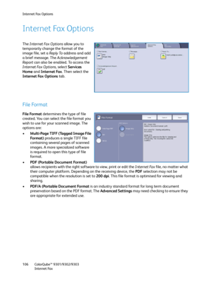 Page 106Internet Fax Options
ColorQube™ 9301/9302/9303
Internet Fax 106
Internet Fax Options
The Internet Fax Options allow you to 
temporarily change the format of the 
image file, set a Reply To address and add 
a brief message. The Acknowledgement 
Report can also be enabled. To access the 
Internet Fax Options, select Services 
Home and Internet Fax. Then select the 
Internet Fax Options tab.
File Format
File Format determines the type of file 
created. You can select the file format you 
wish to use for...