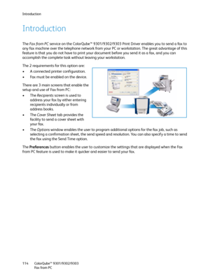 Page 114Introduction
ColorQube™ 9301/9302/9303
Fa x  fr o m  P C 114
Introduction
The Fa x  fro m  P C service on the ColorQube™ 9301/9302/9303 Print Driver enables you to send a fax to 
any fax machine over the telephone network from your PC or workstation. The great advantage of this 
feature is that you do not have to print your document before you send it as a fax, and you can 
accomplish the complete task without leaving your workstation.
The 2 requirements for this option are:
• A connected printer...