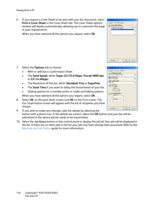 Page 116Fa x i n g  fr o m  a  P C
ColorQube™ 9301/9302/9303
Fa x  fr o m  P C 116
6. If you require a Cover Sheet to be sent with your fax document, select 
Print a Cover Sheet in the Cover Sheet tab. The Cover Sheet options 
window will display automatically, allowing you to customize the page 
to your requirements.
When you have selected all the options you require, select OK.
7. Select the Options tab to choose:
• With or without a Confirmation Sheet.
•The Send Speed, either Super G3 (33.6 Kbps), Forced 4800...