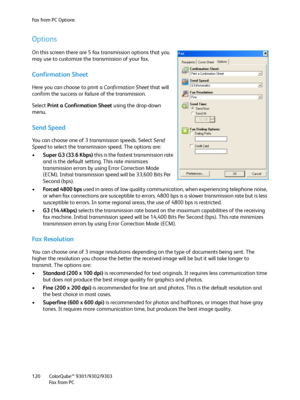 Page 120Fax from PC Options
ColorQube™ 9301/9302/9303
Fa x  fr o m  P C 120
Options
On this screen there are 5 fax transmission options that you 
may use to customize the transmission of your fax.
Confirmation Sheet
Here you can choose to print a Confirmation Sheet that will 
confirm the success or failure of the transmission.
Select Print a Confirmation Sheet using the drop-down 
menu.
Send Speed
You can choose one of 3 transmission speeds. Select Send 
Speed to select the transmission speed. The options are:...