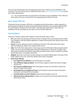 Page 127Introduction
ColorQube™ 9301/9302/9303
Print127
Once you have decided upon the most appropriate print driver, install it on your workstation in the 
usual way. If you do not know how to install drivers refer to the System Administrator Guide or consult 
your System Administrator.
Note You can load more than one print driver for the device on your workstation. Then, when you 
send a job to print, you can choose the most appropriate print driver for the job.
Xerox System PPD Files
A PostScript Printer...