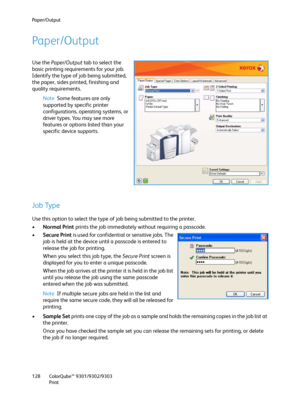 Page 128Paper/Output
ColorQube™ 9301/9302/9303
Print 128
Paper/Output
Use the Paper/Output tab to select the 
basic printing requirements for your job. 
Identify the type of job being submitted, 
the paper, sides printed, finishing and 
quality requirements.
Note Some features are only 
supported by specific printer 
configurations, operating systems, or 
driver types. You may see more 
features or options listed than your 
specific device supports.
Job Type
Use this option to select the type of job being...