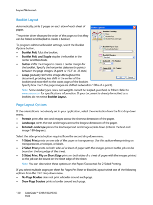 Page 140Layout/Watermark
ColorQube™ 9301/9302/9303
Print 140
Booklet Layout
Automatically prints 2 pages on each side of each sheet of 
paper.
The printer driver changes the order of the pages so that they 
can be folded and stapled to create a booklet.
To program additional booklet settings, select the Booklet 
Options button.
•Booklet Fold folds the booklet.
•Booklet Fold and Staple staples the booklet in the 
center and then folds.
•Gutter shifts the images to create a center margin for 
the booklet. Specify...