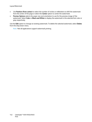 Page 142Layout/Watermark
ColorQube™ 9301/9302/9303
Print 142
•Use Position (from center) to select the number of inches or millimeters to shift the watermark 
from the center of the page or select the Center option to center the watermark. 
•Preview Options selects the paper size and orientation to use for the preview image of the 
watermark. Select Color or Black and White to display the watermark in the selected font color or 
gray respectively. 
Use the Edit option to change an existing watermark. To delete...