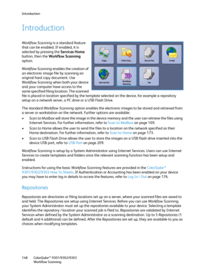 Page 148Introduction
ColorQube™ 9301/9302/9303
Workflow Scanning 148
Introduction
Workflow Scanning is a standard feature 
that can be enabled. If enabled, it is 
selected by pressing the Services Home 
button, then the Workflow Scanning 
option.
Workflow Scanning enables the creation of 
an electronic image file by scanning an 
original hard copy document. Use 
Workflow Scanning when both your device 
and your computer have access to the 
same specified filing location. The scanned 
file is placed in location...