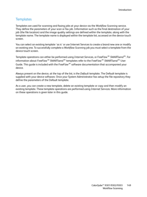 Page 149Introduction
ColorQube™ 9301/9302/9303
Workflow Scanning149
Templates
Templates are used for scanning and faxing jobs at your device via the Workflow Scanning service. 
They define the parameters of your scan or fax job. Information such as the final destination of your 
job (the file location) and the image quality settings are defined within the template, along with the 
template name. The template name is displayed within the template list, accessed on the device touch 
screen.
You can select an...