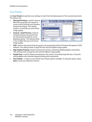 Page 152Workflow Scanning Options
ColorQube™ 9301/9302/9303
Workflow Scanning 152
Scan Presets
Use Scan Presets to optimise scan settings to match the intended purpose of the scanned documents. 
The options are:
•Sharing & Printing is used for sharing 
files that are going to be viewed on-
screen and for printing most standard 
business documents. This setting 
results in a small file size and normal 
image quality.
•Archival - Small File Size is best for 
standard business documents that 
are stored...