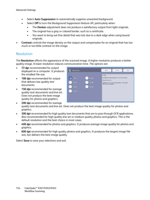 Page 154Advanced Settings
ColorQube™ 9301/9302/9303
Workflow Scanning 154
• Select Auto Suppression to automatically suppress unwanted background.
• Select Off to turn the Background Suppression feature off, particularly when: 
•The Darken adjustment does not produce a satisfactory output from light originals.
• The original has a gray or colored border, such as a certificate.
• You want to bring out fine detail that was lost due to a dark edge when using bound 
originals.
•Contrast controls the image density on...