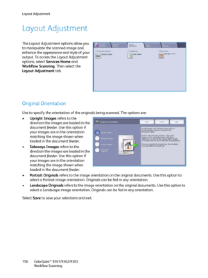 Page 156Layout Adjustment
ColorQube™ 9301/9302/9303
Workflow Scanning 156
Layout Adjustment
The Layout Adjustment options allow you 
to manipulate the scanned image and 
enhance the appearance and style of your 
output. To access the Layout Adjustment 
options, select Services Home and 
Workflow Scanning. Then select the 
Layout Adjustment tab.
Original Orientation
Use to specify the orientation of the originals being scanned. The options are:
•Upright Images refers to the 
direction the images are loaded in the...