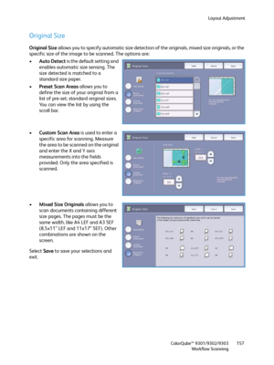 Page 157Layout Adjustment
ColorQube™ 9301/9302/9303
Workflow Scanning157
Original Size
Original Size allows you to specify automatic size detection of the originals, mixed size originals, or the 
specific size of the image to be scanned. The options are:
•Auto Detect is the default setting and 
enables automatic size sensing. The 
size detected is matched to a 
standard size paper.
•Preset Scan Areas allows you to 
define the size of your original from a 
list of pre-set, standard original sizes. 
You can view...