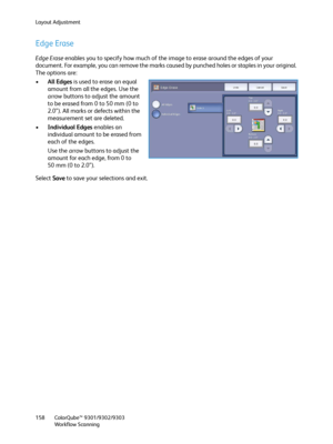 Page 158Layout Adjustment
ColorQube™ 9301/9302/9303
Workflow Scanning 158
Edge Erase
Edge Erase enables you to specify how much of the image to erase around the edges of your 
document. For example, you can remove the marks caused by punched holes or staples in your original. 
The options are:
•All Edges is used to erase an equal 
amount from all the edges. Use the 
arrow buttons to adjust the amount 
to be erased from 0 to 50 mm (0 to 
2.0”). All marks or defects within the 
measurement set are deleted....