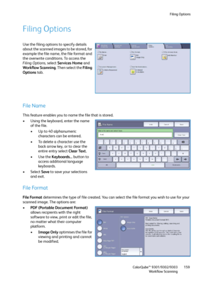 Page 159Filing Options
ColorQube™ 9301/9302/9303
Workflow Scanning159
Filing Options
Use the filing options to specify details 
about the scanned images to be stored, for 
example the file name, the file format and 
the overwrite conditions. To access the 
Filing Options, select Services Home and 
Workflow Scanning. Then select the Filing 
Options tab.
File Name
This feature enables you to name the file that is stored.
• Using the keyboard, enter the name 
of the file.
• Up to 40 alphanumeric 
characters can be...