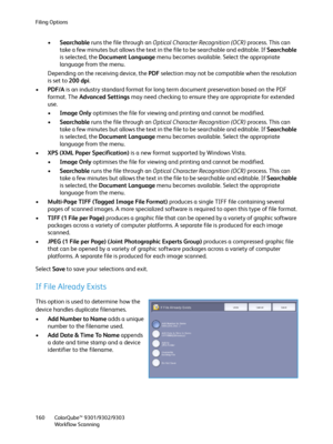 Page 160Filing Options
ColorQube™ 9301/9302/9303
Workflow Scanning 160
•Searchable runs the file through an Optical Character Recognition (OCR) process. This can 
take a few minutes but allows the text in the file to be searchable and editable. If Searchable 
is selected, the Document Language menu becomes available. Select the appropriate 
language from the menu.
Depending on the receiving device, the PDF selection may not be compatible when the resolution 
is set to 200 dpi. 
•PDF/A is an industry standard...