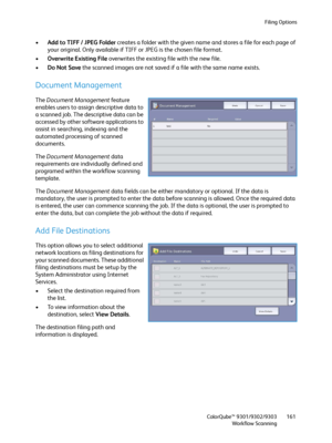 Page 161Filing Options
ColorQube™ 9301/9302/9303
Workflow Scanning161
•Add to TIFF / JPEG Folder creates a folder with the given name and stores a file for each page of 
your original. Only available if TIFF or JPEG is the chosen file format.
•Overwrite Existing File overwrites the existing file with the new file.
•Do Not Save the scanned images are not saved if a file with the same name exists.
Document Management
The Document Management feature 
enables users to assign descriptive data to 
a scanned job. The...