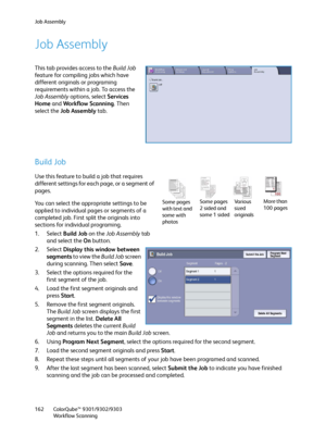 Page 162Job Assembly
ColorQube™ 9301/9302/9303
Workflow Scanning 162
Job Assembly
This tab provides access to the Build Job 
feature for compiling jobs which have 
different originals or programing 
requirements within a job. To access the 
Job Assembly options, select Services 
Home and Workflow Scanning. Then 
select the Job Assembly tab.
Build Job
Use this feature to build a job that requires 
different settings for each page, or a segment of 
pages.
You can select the appropriate settings to be 
applied to...