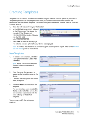 Page 163Creating Templates
ColorQube™ 9301/9302/9303
Workflow Scanning163
Creating Templates
Templates can be created, modified and deleted using the Internet Services option on your device. 
Template operations can only be performed once your System Administrator has defined the 
repositories and the default template. This operation is performed within Internet Services. To access 
Internet Services:
1. Open the web browser from your Workstation.
2. In the URL field, enter http:// followed 
by the IP Address of...