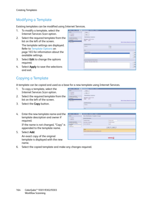 Page 164Creating Templates
ColorQube™ 9301/9302/9303
Workflow Scanning 164
Modifying a Template
Existing templates can be modified using Internet Services.
1. To modify a template, select the 
Internet Services Scan option.
2. Select the required template from the 
list on the left of the screen.
The template settings are displayed. 
Refer to Template Options on 
page 165 for information about the 
available settings.
3. Select Edit to change the options 
required.
4. Select Apply to save the selections 
and...