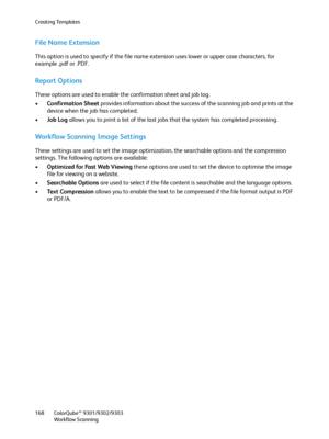 Page 168Creating Templates
ColorQube™ 9301/9302/9303
Workflow Scanning 168
File Name Extension
This option is used to specify if the file name extension uses lower or upper case characters, for 
example .pdf or .PDF.
Report Options
These options are used to enable the confirmation sheet and job log.
•Confirmation Sheet provides information about the success of the scanning job and prints at the 
device when the job has completed.
•Job Log allows you to print a list of the last jobs that the system has completed...