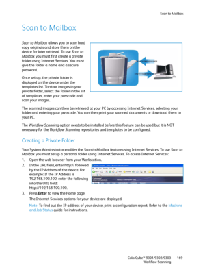 Page 169Scan to Mailbox
ColorQube™ 9301/9302/9303
Workflow Scanning169
Scan to Mailbox
Scan to Mailbox allows you to scan hard 
copy originals and store them on the 
device for later retrieval. To use Scan to 
Mailbox you must first create a private 
folder using Internet Services. You must 
give the folder a name and a secure 
password.
Once set up, the private folder is 
displayed on the device under the 
templates list. To store images in your 
private folder, select the folder in the list 
of templates,...