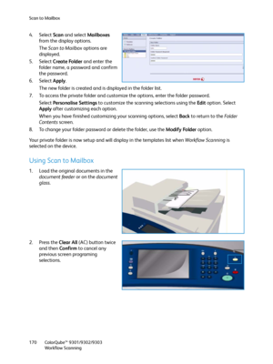 Page 170Scan to Mailbox
ColorQube™ 9301/9302/9303
Workflow Scanning 170
4. Select Scan and select Mailboxes 
from the display options.
The Scan to Mailbox options are 
displayed.
5. Select Create Folder and enter the 
folder name, a password and confirm 
the password.
6. Select Apply.
The new folder is created and is displayed in the folder list.
7. To access the private folder and customize the options, enter the folder password.
Select Personalise Settings to customize the scanning selections using the Edit...