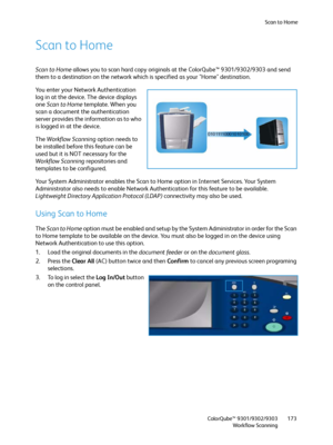 Page 173Scan to Home
ColorQube™ 9301/9302/9303
Workflow Scanning173
Scan to Home
Scan to Home allows you to scan hard copy originals at the ColorQube™ 9301/9302/9303 and send 
them to a destination on the network which is specified as your "Home" destination.
Yo u  e n t e r  y o u r  N e t work Authentication 
log in at the device. The device displays 
one Scan to Home template. When you 
scan a document the authentication 
server provides the information as to who 
is logged in at the device.
The...