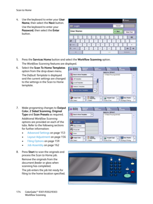 Page 174Scan to Home
ColorQube™ 9301/9302/9303
Workflow Scanning 174
4. Use the keyboard to enter your User 
Name, then select the Next button.
Use the keyboard to enter your 
Password, then select the Enter 
button.
5. Press the Services Home button and select the Workflow Scanning option.
The Workflow Scanning features are displayed.
6. Select the Scan To Home Templates 
option from the drop-down menu.
The Default Template is displayed 
and the current settings are changed 
to the settings in the Scan to Home...